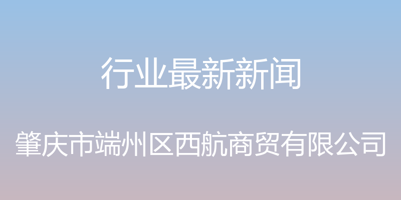 行业最新新闻 - 肇庆市端州区西航商贸有限公司